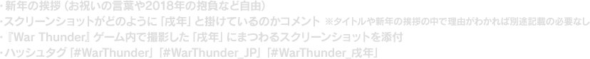 ・新年の挨拶（お祝いの言葉や2018年の抱負など自由） ・スクリーンショットがどのように「戌年」と掛けているのかコメント ※タイトルや新年の挨拶の中で理由がわかれば別途記載の必要なし ・『War Thunder』ゲーム内で撮影した「戌年」にまつわるスクリーンショットを添付 ・ハッシュタグ「#WarThunder」「#WarThunder_JP」「#WarThunder_戌年」